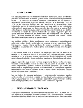 1 ANTECEDENTES
Los residuos generados por el sector industrial en Barranquilla, están constituidos
por residuos asimilables a urbanos y residuos de carácter industrial propiamente
dichos. Los residuos de carácter industrial corresponden en su mayoría a
vertimientos que son descargados a cuerpos de agua y al alcantarillado. Sólo un
13% de los residuos líquidos que son conducidos al alcantarillado, tiene
tratamiento, que por lo general son primarios; por esta razón en los vertimientos
están saliendo sustancias que tienen carácter de peligrosas; y al alcantarillado
están llegando sustancias que pueden ser nocivas para el mismo, o que podrían
dificultar la operación del sistema tratamiento que debe proyectarse para las
aguas residuales domésticas del distrito antes de descargarlas a los cursos de
agua. Existen además en estado líquido corrientes que vienen siendo
aprovechadas energéticamente, y aceites usados.
Los residuos sólidos y lodos catalogados como peligrosos o potencialmente
peligrosos, están siendo gestionados de manera diversa; tratamiento físico,
incineración, suelo, relleno sanitario; la porción constituida por residuos
putrescibles se valoriza como materia prima en la elaboración de alimentos para
animales.
Es importante anotar que la actividad de acopio para reciclaje de residuos en
general, no es delegada siempre a empresas o cooperativas formales, creadas
para tal fin, por lo tanto a veces se constituye en un desvío de residuos, no siendo
aprovechado el material y desconociéndose los sitios de disposición de sobrantes.
Algunos corrientes que no son residuos propiamente dichos, en las empresas
visitadas o encuestadas, ya que son reusados, devueltos a proveedor o salen
como subproductos, podrían contener sustancias peligrosas que deben ser
controladas en su gestión y/o porque su ocurrencia en el futuro puede depender
del manejo, o porque las actividades de valorización pueden causar algún impacto
ambiental que debe ser considerado.
Las corrientes de residuos peligrosos y potencialmente peligrosos, pueden
contener entre otros: metales pesados, compuestos orgánicos, cianuros, sulfatos,
sulfuros, sustancias que aportan a acidez o alcalinidad, grupos hidronio u oxidrilo,
residuos de plaguicidas, iones metálicos, ácidos carboxílicos y grasas.
2 FUNDAMENTOS DEL PROGRAMA
El programa se desarrolló con fundamento en lo dispuesto en la Ley 99 de 1993 y
sus decretos reglamentarios, cumpliendo el principio constitucional de protección
al medio ambiente y al individuo; armonizando la productividad con la preservación
 