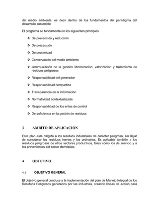 del medio ambiente, es decir dentro de los fundamentos del paradigma del
desarrollo sostenible
El programa se fundamenta en los siguientes principios:
De prevención y reducción
De precaución
De proximidad
Conservación del medio ambiente
Jerarquización de la gestión Minimización, valorización y tratamiento de
residuos peligrosos
Responsabilidad del generador
Responsabilidad compartida
Transparencia en la información
Normatividad contextualizada
Responsabilidad de los entes de control
De suficiencia en la gestión de residuos
3 AMBITO DE APLICACIÓN
Este plan está dirigido a los residuos industriales de carácter peligroso, sin dejar
de considerar los residuos inertes y los ordinarios. Es aplicable también a los
residuos peligrosos de otros sectores productivos, tales como los de servicio y a
los provenientes del sector doméstico.
4 OBJETIVO
4.1 OBJETIVO GENERAL
El objetivo general conduce a la implementación del plan de Manejo Integral de los
Residuos Peligrosos generados por las industrias, creando líneas de acción para
 