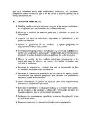 que cada estamento social esté directamente involucrado; las soluciones
presentadas serán concertadas con el fin de buscar la solución óptima para el
manejo de los residuos.
4.2 OBJETIVOS ESPECÍFICOS.
Clasificar mediante caracterizaciones conforme a las normas nacionales y
en su defecto a las internacionales , los residuos peligrosos
Minimizar la cantidad de residuos peligrosos y disminuir su grado de
peligrosidad
Valorizar los residuos industriales, mejorando la productividad y los
productos obtenidos
Reducir la generación de los residuos y aplicar programas de
mejoramiento continuo en su gestión
Correlacionar los programas de sensibilización y conciencia ciudadana que
conlleven a una proactiva participación y colaboración, de la misma manera
promover la gestión de la administración pública y del sector productivo
Mejorar la gestión de los residuos industriales, incentivando a los
industriales para la adopción de nuevas tecnologías necesarias para
optimizar la producción
Promover la investigación, creando una red de información de fácil
accesibilidad a todos los entes involucrados
Promover el programa de evaluación de los cuerpos de aguas y suelos
contaminados con residuos peligrosos que permitan con posterioridad
establecer planes de recuperación
Definir instrumentos de gestión de residuos tales como reglamentarios,
económicos, estadísticos y de control
Establecer la cantidad de residuos generados y la estimación de los costos
de las operaciones de prevención, valorización y eliminación, así como los
lugares apropiados para la eliminación de los residuos
Involucrar a las empresas que no están en programas de producción limpia
en programas afines
Mantener actualizada la información sobre los residuos generados
 