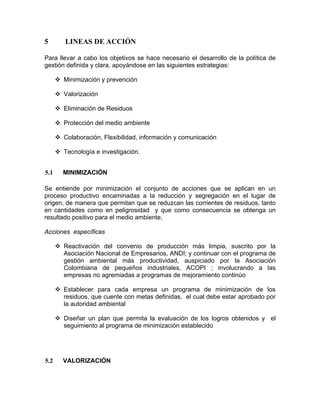 5 LINEAS DE ACCIÓN
Para llevar a cabo los objetivos se hace necesario el desarrollo de la política de
gestión definida y clara, apoyándose en las siguientes estrategias:
Minimización y prevención
Valorización
Eliminación de Residuos
Protección del medio ambiente
Colaboración, Flexibilidad, información y comunicación
Tecnología e investigación.
5.1 MINIMIZACIÓN
Se entiende por minimización el conjunto de acciones que se aplican en un
proceso productivo encaminadas a la reducción y segregación en el lugar de
origen, de manera que permitan que se reduzcan las corrientes de residuos, tanto
en cantidades como en peligrosidad y que como consecuencia se obtenga un
resultado positivo para el medio ambiente.
Acciones específicas
Reactivación del convenio de producción más limpia, suscrito por la
Asociación Nacional de Empresarios, ANDI; y continuar con el programa de
gestión ambiental más productividad, auspiciado por la Asociación
Colombiana de pequeños industriales, ACOPI ; involucrando a las
empresas no agremiadas a programas de mejoramiento continúo
Establecer para cada empresa un programa de minimización de los
residuos, que cuente con metas definidas, el cual debe estar aprobado por
la autoridad ambiental
Diseñar un plan que permita la evaluación de los logros obtenidos y el
seguimiento al programa de minimización establecido
5.2 VALORIZACIÓN
 