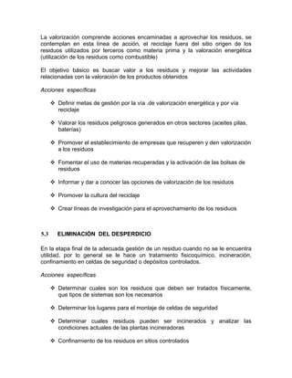 La valorización comprende acciones encaminadas a aprovechar los residuos, se
contemplan en esta línea de acción, el reciclaje fuera del sitio origen de los
residuos utilizados por terceros como materia prima y la valoración energética
(utilización de los residuos como combustible)
El objetivo básico es buscar valor a los residuos y mejorar las actividades
relacionadas con la valoración de los productos obtenidos
Acciones específicas
Definir metas de gestión por la vía .de valorización energética y por vía
reciclaje
Valorar los residuos peligrosos generados en otros sectores (aceites pilas,
baterías)
Promover el establecimiento de empresas que recuperen y den valorización
a los residuos
Fomentar el uso de materias recuperadas y la activación de las bolsas de
residuos
Informar y dar a conocer las opciones de valorización de los residuos
Promover la cultura del reciclaje
Crear líneas de investigación para el aprovechamiento de los residuos
5.3 ELIMINACIÓN DEL DESPERDICIO
En la etapa final de la adecuada gestión de un residuo cuando no se le encuentra
utilidad, por lo general se le hace un tratamiento fisicoquímico, incineración,
confinamiento en celdas de seguridad o depósitos controlados.
Acciones específicas
Determinar cuales son los residuos que deben ser tratados físicamente,
que tipos de sistemas son los necesarios
Determinar los lugares para el montaje de celdas de seguridad
Determinar cuales residuos pueden ser incinerados y analizar las
condiciones actuales de las plantas incineradoras
Confinamiento de los residuos en sitios controlados
 