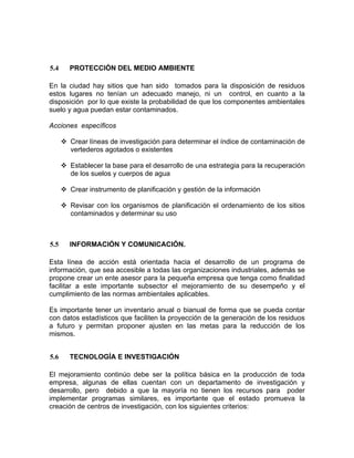 5.4 PROTECCIÓN DEL MEDIO AMBIENTE
En la ciudad hay sitios que han sido tomados para la disposición de residuos
estos lugares no tenían un adecuado manejo, ni un control, en cuanto a la
disposición por lo que existe la probabilidad de que los componentes ambientales
suelo y agua puedan estar contaminados.
Acciones específicos
Crear líneas de investigación para determinar el índice de contaminación de
vertederos agotados o existentes
Establecer la base para el desarrollo de una estrategia para la recuperación
de los suelos y cuerpos de agua
Crear instrumento de planificación y gestión de la información
Revisar con los organismos de planificación el ordenamiento de los sitios
contaminados y determinar su uso
5.5 INFORMACIÓN Y COMUNICACIÓN.
Esta línea de acción está orientada hacia el desarrollo de un programa de
información, que sea accesible a todas las organizaciones industriales, además se
propone crear un ente asesor para la pequeña empresa que tenga como finalidad
facilitar a este importante subsector el mejoramiento de su desempeño y el
cumplimiento de las normas ambientales aplicables.
Es importante tener un inventario anual o bianual de forma que se pueda contar
con datos estadísticos que faciliten la proyección de la generación de los residuos
a futuro y permitan proponer ajusten en las metas para la reducción de los
mismos.
5.6 TECNOLOGÍA E INVESTIGACIÓN
El mejoramiento continúo debe ser la política básica en la producción de toda
empresa, algunas de ellas cuentan con un departamento de investigación y
desarrollo, pero debido a que la mayoría no tienen los recursos para poder
implementar programas similares, es importante que el estado promueva la
creación de centros de investigación, con los siguientes criterios:
 