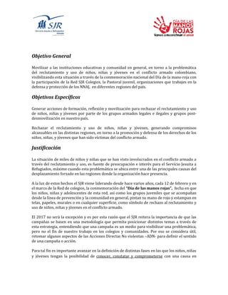 Objetivo General
Movilizar a las instituciones educativas y comunidad en general, en torno a la problemática
del reclutamiento y uso de niños, niñas y jóvenes en el conflicto armado colombiano,
visibilizando esta situación a través de la conmemoración nacional del Día de la mano roja con
la participación de la Red SJR Colegios, la Pastoral juvenil, organizaciones que trabajes en la
defensa y protección de los NNAJ, en diferentes regiones del país.
Objetivos Específicos
Generar acciones de formación, reflexión y movilización para rechazar el reclutamiento y uso
de niños, niñas y jóvenes por parte de los grupos armados legales e ilegales y grupos post-
desmovilización en nuestro país.
Rechazar el reclutamiento y uso de niños, niñas y jóvenes, generando compromisos
alcanzables en las distintas regiones, en torno a la promoción y defensa de los derechos de los
niños, niñas, y jóvenes que han sido víctimas del conflicto armado.
Justificación
La situación de miles de niños y niñas que se han visto involucrados en el conflicto armado a
través del reclutamiento y uso, es fuente de preocupación e interés para el Servicio Jesuita a
Refugiados, máxime cuando esta problemática se ubica entre una de las principales causas del
desplazamiento forzado en las regiones donde la organización hace presencia.
A la luz de estos hechos el SJR viene liderando desde hace varios años, cada 12 de febrero y en
el marco de la Red de colegios, la conmemoración del “Día de las manos rojas”, fecha en que
los niños, niñas y adolescentes de esta red, así como los grupos juveniles que se acompañan
desde la línea de prevención y la comunidad en general, pintan su mano de rojo y estampan en
telas, papeles, murales o en cualquier superficie, como símbolo de rechazo al reclutamiento y
uso de niños, niñas y jóvenes en el conflicto armado.
El 2017 no será la excepción y es por esta razón que el SJR reitera la importancia de que las
campañas se basen en una metodología que permita posicionar distintos temas a través de
esta estrategia, entendiendo que una campaña es un medio para visibilizar una problemática,
pero no el fin de nuestro trabajo en los colegios y comunidades. Por eso se considera útil,
retomar algunos aspectos de las Acciones Directas No violentas –ADN- para definir el sentido
de una campaña o acción.
Para tal fin es importante avanzar en la definición de distintas fases en las que los niños, niñas
y jóvenes tengan la posibilidad de conocer, constatar y comprometerse con una causa en
 