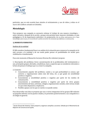 particular, que en esta ocasión hace alusión al reclutamiento y uso de niños y niñas en el
marco del conflicto armado en Colombia.
Metodología
Para preparar una campaña es necesario ordenar el trabajo de una manera cronológica –
antes, durante y después de la acción-, porque esto permite tener mayores claridades, es más
pedagógico y le da importancia suficiente a la preparación. (En las fichas informativas de la “Ruta
metodológica para la paz y la reconciliación” podrán encontrar los momentos que definimos a continuación).
1) MOMENTO FORMATIVO
Análisis de la realidad
El SJR considera fundamental hacer un análisis de la situación para enmarcar la campaña en lo
más cercano a la realidad y de ese modo poder pensar en posibilidades de incidir para
visibilizarla o transformarla.
Para este momento el Manual de Acciones Directas No violentas3 propone:
1. Descripción del problema: breve caracterización de la problemática del reclutamiento y
uso, principales grupos afectados, estadísticas, leyes y aspectos que se consideren relevantes a
la hora de pensar el enfoque que va a tener la campaña.
2. Contexto:
 Conocimiento popular del problema: cuánto y en qué profundidad se conoce, qué
sectores y organizaciones saben más del tema, etc. y qué grado de sensibilidad
positiva o negativa.
 Conocimiento y sensibilidad positiva o negativa por parte de los medios de
comunicación.
 Conocimiento y sensibilidad positiva o negativa por parte de otros grupos
(movimientos de base, activistas, colegios, organizaciones sociales, entre otros). Grado
en que están dispuestos a implicarse.
 Posibles apoyos con los que se cuenta o se puede contar.
Para desarrollar esta idea se propone que uno o varios integrantes de los grupos SJR redacten
un pequeño informe con los puntos citados y lo presenten posteriormente a sus compañeros o
al colegio en general.
3
Acción Directa No Violenta: Cómo preparar y organizar campañas y acciones. Editado por el Movimiento de
Objeción de Conciencia de España.
 