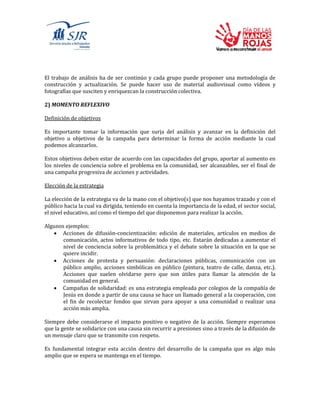 El trabajo de análisis ha de ser continúo y cada grupo puede proponer una metodología de
construcción y actualización. Se puede hacer uso de material audiovisual como vídeos y
fotografías que susciten y enriquezcan la construcción colectiva.
2) MOMENTO REFLEXIVO
Definición de objetivos
Es importante tomar la información que surja del análisis y avanzar en la definición del
objetivo u objetivos de la campaña para determinar la forma de acción mediante la cual
podemos alcanzarlos.
Estos objetivos deben estar de acuerdo con las capacidades del grupo, aportar al aumento en
los niveles de conciencia sobre el problema en la comunidad, ser alcanzables, ser el final de
una campaña progresiva de acciones y actividades.
Elección de la estrategia
La elección de la estrategia va de la mano con el objetivo(s) que nos hayamos trazado y con el
público hacia la cual va dirigida, teniendo en cuenta la importancia de la edad, el sector social,
el nivel educativo, así como el tiempo del que disponemos para realizar la acción.
Algunos ejemplos:
 Acciones de difusión-concientización: edición de materiales, artículos en medios de
comunicación, actos informativos de todo tipo, etc. Estarán dedicadas a aumentar el
nivel de conciencia sobre la problemática y el debate sobre la situación en la que se
quiere incidir.
 Acciones de protesta y persuasión: declaraciones públicas, comunicación con un
público amplio, acciones simbólicas en público (pintura, teatro de calle, danza, etc.).
Acciones que suelen olvidarse pero que son útiles para llamar la atención de la
comunidad en general.
 Campañas de solidaridad: es una estrategia empleada por colegios de la compañía de
Jesús en donde a partir de una causa se hace un llamado general a la cooperación, con
el fin de recolectar fondos que sirvan para apoyar a una comunidad o realizar una
acción más amplia.
Siempre debe considerarse el impacto positivo o negativo de la acción. Siempre esperamos
que la gente se solidarice con una causa sin recurrir a presiones sino a través de la difusión de
un mensaje claro que se transmite con respeto.
Es fundamental integrar esta acción dentro del desarrollo de la campaña que es algo más
amplio que se espera se mantenga en el tiempo.
 