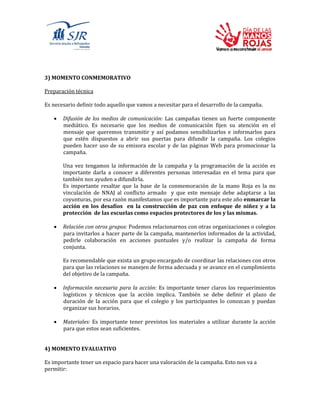 3) MOMENTO CONMEMORATIVO
Preparación técnica
Es necesario definir todo aquello que vamos a necesitar para el desarrollo de la campaña.
 Difusión de los medios de comunicación: Las campañas tienen un fuerte componente
mediático. Es necesario que los medios de comunicación fijen su atención en el
mensaje que queremos transmitir y así podamos sensibilizarlos e informarlos para
que estén dispuestos a abrir sus puertas para difundir la campaña. Los colegios
pueden hacer uso de su emisora escolar y de las páginas Web para promocionar la
campaña.
Una vez tengamos la información de la campaña y la programación de la acción es
importante darla a conocer a diferentes personas interesadas en el tema para que
también nos ayuden a difundirla.
Es importante resaltar que la base de la conmemoración de la mano Roja es la no
vinculación de NNAJ al conflicto armado y que este mensaje debe adaptarse a las
coyunturas, por esa razón manifestamos que es importante para este año enmarcar la
acción en los desafíos en la construcción de paz con enfoque de niñez y a la
protección de las escuelas como espacios protectores de los y las mismas.
 Relación con otros grupos: Podemos relacionarnos con otras organizaciones o colegios
para invitarlos a hacer parte de la campaña, mantenerlos informados de la actividad,
pedirle colaboración en acciones puntuales y/o realizar la campaña de forma
conjunta.
Es recomendable que exista un grupo encargado de coordinar las relaciones con otros
para que las relaciones se manejen de forma adecuada y se avance en el cumplimiento
del objetivo de la campaña.
 Información necesaria para la acción: Es importante tener claros los requerimientos
logísticos y técnicos que la acción implica. También se debe definir el plazo de
duración de la acción para que el colegio y los participantes lo conozcan y puedan
organizar sus horarios.
 Materiales: Es importante tener previstos los materiales a utilizar durante la acción
para que estos sean suficientes.
4) MOMENTO EVALUATIVO
Es importante tener un espacio para hacer una valoración de la campaña. Esto nos va a
permitir:
 