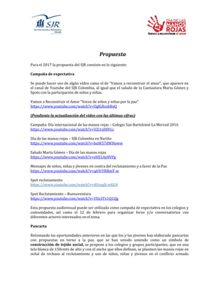 Propuesta
Para el 2017 la propuesta del SJR consiste en lo siguiente:
Campaña de expectativa
Se puede hacer uso de algún vídeo como el de “Vamos a reconstruir el amor”, que aparece en
el canal de Youtube del SJR Colombia, al igual que el saludo de la Cantautora Marta Gómez y
Spots con la participación de niños y niñas.
Vamos a Reconstruir el Amor “Voces de niños y niñas por la paz”
https://www.youtube.com/watch?v=OglGRxzkBxQ
(Pendiente la actualización del vídeo con las últimas cifras)
Campaña: Día internacional de las manos rojas – Colegio San Bartolomé La Merced 2016
https://www.youtube.com/watch?v=UZi1sJl8VLc
Día de las manos rojas – SJR Colombia en Nariño
https://www.youtube.com/watch?v=buW57dWHoww
Saludo Marta Gómez – Día de las manos rojas
https://www.youtube.com/watch?v=slHJ1Ay0VPg
Mensajes de niños, niñas y jóvenes en contra del reclutamiento y a favor de la Paz
https://www.youtube.com/watch?v=q69rYRBmY-w
Spot reclutamiento
https://www.youtube.com/watch?v=dUioqQ-wKG4
Spot Reclutamiento – Buenaventura
https://www.youtube.com/watch?v=YDz3Tv1Q1Qg
Esta propuesta audiovisual puede ser utilizada como campaña de expectativa en los colegios y
comunidades, así como el 12 de febrero para organizar foros y/o conversatorios con
diferentes actores interesados en el tema.
Pancarta
Retomando las oportunidades anteriores en las que los y las jóvenes han elaborado pancartas
con propuestas en torno a la paz, que se han venido uniendo como un símbolo de
construcción de tejido social, se propone a los colegios y grupos participantes, que en una
tela blanca de 150cmts de alto y con el ancho que ellos definan, se plasmen las manos rojas en
señal de rechazo al reclutamiento y uso de niños, niñas y jóvenes en el conflicto armado
 