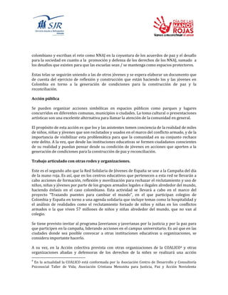 colombiano y escriban el reto como NNAJ en la coyuntura de los acuerdos de paz y el desafío
para la sociedad en cuanto a la promoción y defensa de los derechos de los NNAJ, sumado a
los desafíos que existen para que las escuelas sean / se mantenga como espacios protectores.
Estas telas se seguirán uniendo a las de otros jóvenes y se espera elaborar un documento que
de cuenta del ejercicio de reflexión y construcción que están haciendo los y las jóvenes en
Colombia en torno a la generación de condiciones para la construcción de paz y la
reconciliación.
Acción pública
Se pueden organizar acciones simbólicas en espacios públicos como parques y lugares
concurridos en diferentes comunas, municipios o ciudades. La toma cultural o presentaciones
artísticas son una excelente alternativa para llamar la atención de la comunidad en general.
El propósito de esta acción es que los y las asistentes tomen conciencia de la realidad de miles
de niños, niñas y jóvenes que son reclutados y usados en el marco del conflicto armado, y de la
importancia de visibilizar esta problemática para que la comunidad en su conjunto rechace
este delito. A la vez, que desde las instituciones educativas se formen ciudadanos conscientes
de su realidad y puedan pensar desde su condición de jóvenes en acciones que aporten a la
generación de condiciones para la construcción de paz y reconciliación.
Trabajo articulado con otras redes y organizaciones.
Este es el segundo año que la Red Solidaria de Jóvenes de España se une a la Campaña del día
de la mano roja. Es así, que en los centros educativos que pertenecen a esta red se llevarán a
cabo acciones de formación, reflexión y movilización para rechazar el reclutamiento y uso de
niños, niñas y jóvenes por parte de los grupos armados legales e ilegales alrededor del mundo,
haciendo énfasis en el caso colombiano. Esta actividad se llevará a cabo en el marco del
proyecto “Trazando puentes para cambiar el mundo”, en el que participan colegios de
Colombia y España en torno a una agenda solidaria que incluye temas como la hospitalidad y
el análisis de realidades como el reclutamiento forzado de niños y niñas en los conflictos
armados o la que viven 57 millones de niños y niñas alrededor del mundo, que no van al
colegio.
Se tiene previsto invitar al programa Javerianos y javerianas por la justicia y por la paz para
que participen en la campaña, liderando acciones en el campus universitario. Es así que en las
ciudades donde sea posible convocar a otras instituciones educativas u organizaciones, se
considera importante hacerlo.
A su vez, en la Acción colectiva prevista con otras organizaciones de la COALICO4 y otras
organizaciones aliadas y defensoras de los derechos de la niñez se realizará una acción
4
En la actualidad la COALICO está conformada por la Asociación Centro de Desarrollo y Consultoría
Psicosocial Taller de Vida; Asociación Cristiana Menonita para Justicia, Paz y Acción Noviolenta
 