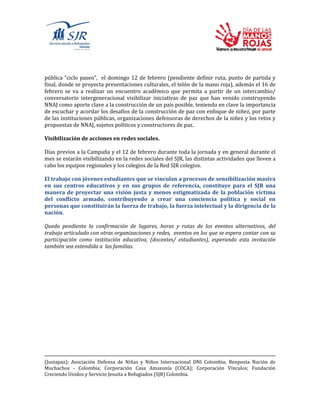 pública “ciclo paseo”, el domingo 12 de febrero (pendiente definir ruta, punto de partida y
final, donde se proyecta presentaciones culturales, el telón de la mano roja), además el 16 de
febrero se va a realizar un encuentro académico que permita a partir de un intercambio/
conversatorio intergeneracional visibilizar iniciativas de paz que han venido construyendo
NNAJ como aporte clave a la construcción de un país posible, teniendo en clave la importancia
de escuchar y acordar los desafíos de la construcción de paz con enfoque de niñez, por parte
de las instituciones públicas, organizaciones defensoras de derechos de la niñez y los retos y
propuestas de NNAJ, sujetos políticos y constructores de paz.
Visibilización de acciones en redes sociales.
Días previos a la Campaña y el 12 de febrero durante toda la jornada y en general durante el
mes se estarán visibilizando en la redes sociales del SJR, las distintas actividades que lleven a
cabo los equipos regionales y los colegios de la Red SJR colegios.
El trabajo con jóvenes estudiantes que se vinculan a procesos de sensibilización masiva
en sus centros educativos y en sus grupos de referencia, constituye para el SJR una
manera de proyectar una visión justa y menos estigmatizada de la población víctima
del conflicto armado, contribuyendo a crear una conciencia política y social en
personas que constituirán la fuerza de trabajo, la fuerza intelectual y la dirigencia de la
nación.
Queda pendiente la confirmación de lugares, horas y rutas de los eventos alternativos, del
trabajo articulado con otras organizaciones y redes, eventos en los que se espera contar con su
participación como institución educativa, (docentes/ estudiantes), esperando esta invitación
también sea extendida a las familias.
(Justapaz); Asociación Defensa de Niñas y Niños Internacional DNI Colombia; Benposta Nación de
Muchachos - Colombia; Corporación Casa Amazonía (COCA); Corporación Vínculos; Fundación
Creciendo Unidos y Servicio Jesuita a Refugiados (SJR) Colombia.
 