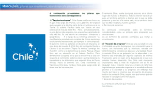A continuación presentamos los pilares que
mantenemos estos corresponden a
1) “Territorio extremo” Chile Posee una forma única: es
el país más largo del mundo, con 4.329 Km. de longitud
que equivalen a la décima parte de la circunferencia de la
Tierra. El océano Pacífico baña sus costas en una
extensión de más de 8.000 Km. Pero, simultáneamente,
es uno de los más angostos, con una anchura promedio de
sólo 180 Km. Es una nación de contrastes climáticos y
geográficos. A lo largo de su inmensa extensión se
manifiesta la variedad casi completa de climas existentes
en el planeta (exceptuando, por ejemplo el clima tropical).
Al extremo norte se extiende el desierto de Atacama, el
más árido del mundo. A 3.790 Km. del continente (frente a
Caldera ) se encuentra "Tepito Te Henua" (ombligo del
mundo") -como se le denomina a la isla de Pascua o Rapa
Nui- por su ubicación en el Océano Pacífico. Para
dimensionar la lejanía en la que se encuentra la isla con
respecto al continente, podemos decir, que la distancia es
equivalente a los kilómetros que separan Arica de Punta
Arenas. Hacia el extremo sur, Chile continental se
fracciona entre islas, fiordos y hielo, para luego ceder al
bravo mar de los estrechos.
Finalmente, Chile, vuelve a erigirse, esta vez, en el último
lugar del mundo: la Antártica. Todo lo anterior hace de un
país un territorio extremo y diverso, por lo que se debe
potenciar y asociar a la marca país, es un atributo único
que se debe resaltar a nuestro parecer.
• Territorio de extremos
Se continuará construyendo sobre el territorio,
considerándolo como un atributo pero ampliando sus
asociaciones:
es un territorio de grandes contrastes que invitan a
emocionarse.
2) “Vocación de progreso” Chile es una sociedad con una
irrefrenable vocación de progreso, con orientación hacia el
futuro, con horizontes que la movilizan, volcada con
determinación y constancia a alcanzar una realidad mejor.
A menudo Chile se ve golpeado por la adversidad, y su
historia está marcada por algunos capítulos de intensa
frustración, pero no cejan en la búsqueda de lo que sus
anhelos llaman desarrollo. Hoy Chile está marcando
importantes hitos a nivel de regulación con el fin de
recaudar más y mejores recursos a través de reformas
legislativas que pretenden impactar a la sociedad en forma
positiva a la sociedad y su progreso, sin embargo hay
mucho por hacer y creemos que el espíritu de progreso
está en las venas de Chile y es por esto que hemos querido
rescatar el concepto como marca país.
• Vocación de progreso
La orientación al futuro que moviliza a
los chilenos.
Marca país, pilares que mantienen, abandonan y/o proponen (argumento)
 