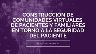 CONSTRUCCIÓN DE
COMUNIDADES VIRTUALES
DE PACIENTES Y FAMILIARES
EN TORNO A LA SEGURIDAD
DEL PACIENTE
Silvia González Ph. D.
 