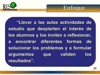 Enfoque “ Llevar a las aulas actividades de estudio que despierten el interés de los alumnos y los inviten a reflexionar, a encontrar diferentes formas de solucionar los problemas y a formular argumentos que validen los resultados”. REFORMA DE EDUCACIÓN SECUNDARIA 26 