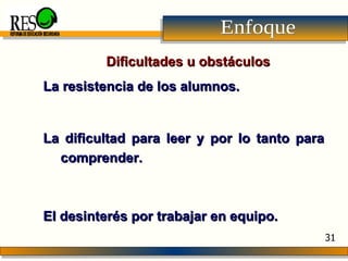 Enfoque La resistencia de los alumnos.  La dificultad para leer y por lo tanto para comprender.  El desinterés por trabajar en equipo.   Dificultades u obstáculos REFORMA DE EDUCACIÓN SECUNDARIA 31 