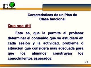 Características de un Plan de Clase funcional Que sea útil Esto es, que le permite al profesor determinar el contenido que se estudiará en cada sesión y la actividad, problema o situación que considera más adecuada para que los alumnos construyan los conocimientos esperados. REFORMA DE EDUCACIÓN SECUNDARIA 34 