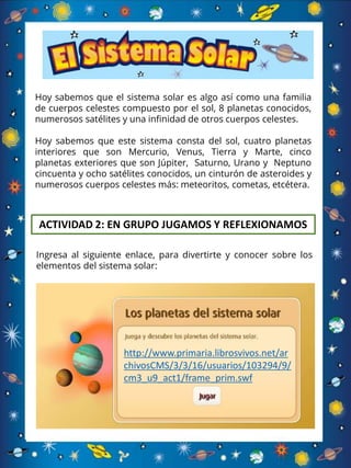 Hoy sabemos que el sistema solar es algo así como una familia
de cuerpos celestes compuesto por el sol, 8 planetas conocidos,
numerosos satélites y una infinidad de otros cuerpos celestes.
Hoy sabemos que este sistema consta del sol, cuatro planetas
interiores que son Mercurio, Venus, Tierra y Marte, cinco
planetas exteriores que son Júpiter, Saturno, Urano y Neptuno
cincuenta y ocho satélites conocidos, un cinturón de asteroides y
numerosos cuerpos celestes más: meteoritos, cometas, etcétera.
ACTIVIDAD 2: EN GRUPO JUGAMOS Y REFLEXIONAMOS
Ingresa al siguiente enlace, para divertirte y conocer sobre los
elementos del sistema solar:
http://www.primaria.librosvivos.net/ar
chivosCMS/3/3/16/usuarios/103294/9/
cm3_u9_act1/frame_prim.swf
 