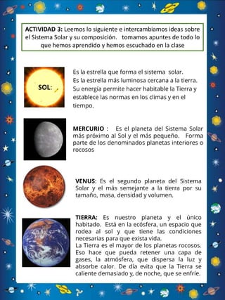 Es la estrella que forma el sistema solar.
Es la estrella más luminosa cercana a la tierra.
Su energía permite hacer habitable la Tierra y
establece las normas en los climas y en el
tiempo.
SOL:
MERCURIO : Es el planeta del Sistema Solar
más próximo al Sol y el más pequeño. Forma
parte de los denominados planetas interiores o
rocosos
VENUS: Es el segundo planeta del Sistema
Solar y el más semejante a la tierra por su
tamaño, masa, densidad y volumen.
TIERRA: Es nuestro planeta y el único
habitado. Está en la ecósfera, un espacio que
rodea al sol y que tiene las condiciones
necesarias para que exista vida.
La Tierra es el mayor de los planetas rocosos.
Eso hace que pueda retener una capa de
gases, la atmósfera, que dispersa la luz y
absorbe calor. De día evita que la Tierra se
caliente demasiado y, de noche, que se enfríe.
ACTIVIDAD 3: Leemos lo siguiente e intercambiamos ideas sobre
el Sistema Solar y su composición. tomamos apuntes de todo lo
que hemos aprendido y hemos escuchado en la clase
 