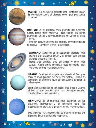 JUPITER: Es el planeta más grande del Sistema
Solar, tiene más materia que todos los otros
planetas juntos y su volumen es mil veces el de la
Tierra.
Tiene un tenue sistema de anillos, invisible desde
la Tierra. También tiene 16 satélites.
SATURNO: Saturno es el segundo planeta más
grande del Sistema Solar y el único con anillos
visibles desde la Tierra.
Tiene tres anillos, dos brillantes y uno más
suave. Cada anillo principal está formado por
muchos anillos más pequeños.
URANO: Es el séptimo planeta desde el Sol y el
tercero más grande del Sistema Solar. Urano es
también el primero que se descubrió gracias al
telescopio.
Su distancia del sol es tan lejos, que desde Urano,
el Sol parece una estrella más. Aunque, mucho
más brillante que las otras.
NEPTUNO: Es el planeta más exterior de los
gigantes gaseosos y el primero que fue
descubierto gracias a predicciones matemáticas.
Los vientos más fuertes de cualquier planeta del
Sistema Solar son los de Neptuno.
MARTE: Es el cuarto planeta del Sistema Solar.
Es conocido como el planeta rojo por sus tonos
rosados
 