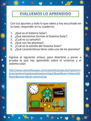 Con tus apuntes y todo lo que sabes y has escuchado en
la clase, responder en tu cuaderno:
1. ¿Qué es el Sistema Solar?.
2. ¿Qué elementos forman el Sistema Solar?.
3. ¿Cuál es su tamaño?.
4. ¿Qué son los planetas?.
5. ¿Cuál es la estrella del Sistema Solar?
6. ¿Qué características tiene cada uno de los planetas?
Ingresa al siguiente enlace, para divertirte y poner a
prueba lo que haz aprendido sobre el universo y el
sistema solar:
http://www.cyberkidzjuegos.com/cyberkidz/juego.php?spelUrl=li
brary/wetenschap/groep6/wetenschap1/&spelNaam=Sistema%2
0solar&groep=6&vak=wetenschap
 