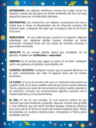 son objetos metálicos rocosos los
cuales varían en tamaño
ASTEROIDES: son objetos metálicos rocosos los cuales varían en
tamaño. A pesar de que giran en órbita alrededor del Sol, son muy
pequeños para ser considerados planetas.
METEORITOS: Los meteoritos son objetos compuestos de roca y
metal que a veces se desprenden de los diversos cuerpos del
Sistema solar, y después de viajar por el espacio caen en la Tierra
o la Luna.
NEBULOSAS: es una nube de gas y polvo en el espacio. Algunas
nebulosas son regiones donde nuevas estrellas se están
formando, mientras otras son los restos de estrellas muertas o
que están muriendo.
SATELITE: Es un cuerpo celeste opaco gira alrededor de un
planeta. Pueden ser artificiales o naturales.
ORBITAS: Es el camino que sigue un astro en el cielo. Cualquier
astro: una galaxia, un planeta, una estrella, etc.
CUERPOS CELESTES: Cualquier cuerpo que se puede observar en
el cielo, entendiendo por éste el espacio fuera de los límites
terrestres.
LA LUNA: La Luna es mucho más que un elemento decorativo en
nuestro cielo. Es el único satélite natural que tiene nuestro planeta
Tierra y ejerce una serie de consecuencias sobre nuestro planeta y
en nosotros. Conocer sus características significa conocer más a
nuestro planeta y su funcionamiento.
EL SOL: El Sol es una estrella. Es una enorme esfera de gas
caliente que está brillando y girando. Aparece mucho más grande
y más brillante que las otras estrellas porque nosotros estamos
muy cerca de él. El Sol es el centro de nuestro sistema solar. Todos
los planetas en nuestro sistema solar, incluyendo la Tierra, giran
alrededor del Sol.
 