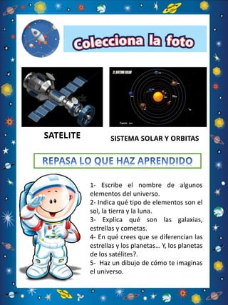 SATELITE SISTEMA SOLAR Y ORBITAS
1- Escribe el nombre de algunos
elementos del universo.
2- Indica qué tipo de elementos son el
sol, la tierra y la luna.
3- Explica qué son las galaxias,
estrellas y cometas.
4- En qué crees que se diferencian las
estrellas y los planetas… Y, los planetas
de los satélites?.
5- Haz un dibujo de cómo te imaginas
el universo.
 