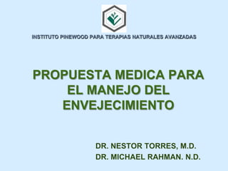 PROPUESTA MEDICA PARA
EL MANEJO DEL
ENVEJECIMIENTO
INSTITUTO PINEWOOD PARA TERAPIAS NATURALES AVANZADAS
DR. NESTOR TORRES, M.D.
DR. MICHAEL RAHMAN. N.D.
 