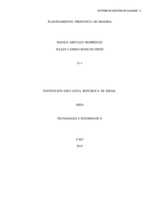 SISTEMA DE GESTIÓN DE CALIDAD- 1
PLANTEAMIENTO PROPUESTA DE MEJORIA
DANILO ARÉVALO RODRÍGUEZ
JULIÁN CAMILO RIASCOS ORTIZ
11-1
INSTITUCIÓN EDUCATIVA REPÚBLICA DE ISRAEL
AREA
TECNOLOGÍA E INFORMATICA
CALI
2015
 