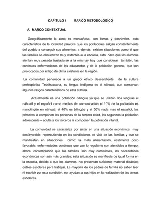 CAPITULO I         MARCO METODOLOGICO

   A. MARCO CONTEXTUAL

   Geográficamente la zona es montañosa, con lomas y desniveles, esta
característica de la localidad provoca que los pobladores salgan constantemente
del pueblo a conseguir sus alimentos, a demás existen situaciones como el que
las familias se encuentren muy distantes a la escuela, esto hace que los alumnos
sientan muy pesado trasladarse a la mismay hay que considerar también, las
continuas enfermedades de los educandos y de la población general, que son
provocados por el tipo de clima existente en la región.

La comunidad pertenece a un grupo étnico descendiente                 de la cultura
prehispánica Teotihuacana, su lengua indígena es el náhuatl; aun conservan
algunos rasgos característicos de ésta cultura.

      Actualmente es una población bilingüe ya que se utilizan dos lenguas el
náhuatl y el español como medios de comunicación el 10% de la población es
monolingüe en náhuatl, el 40% es bilingüe y el 50% nada mas el español; los
primeros la componen las personas de la tercera edad, los segundos la población
adolescente – adulta y los terceros la componen la población infantil.

     La comunidad se caracteriza por estar en una situación económica muy
desfavorable, repercutiendo en las condiciones de vida de las familias y que se
manifiestan en situaciones       como: la mala alimentación, vestimenta poco
favorable, enfermedades continuas que por lo regularno son atendidas a tiempo;
ahora, contemplando que las familias son muy numerosas, las necesidades
económicas son aún más grandes; esta situación se manifiesta de igual forma en
la escuela, debido a que los alumnos, no presentan suficiente material didáctico
oútiles escolares para trabajar. La mayoría de los padres de familia no saben leer
ni escribir por esta condición, no ayudan a sus hijos en la realización de las tareas
escolares.
 