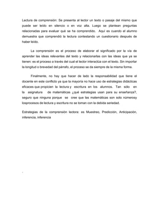 Lectura de comprensión: Se presenta al lector un texto o pasaje del mismo que
puede ser leído en silencio o en voz alta. Luego se plantean preguntas
relacionadas para evaluar qué se ha comprendido. Aquí es cuando el alumno
demuestra que comprendió la lectura contestando un cuestionario después de
haber leído.

      La comprensión es el proceso de elaborar el significado por la vía de
aprender las ideas relevantes del texto y relacionarlas con las ideas que ya se
tienen: es el proceso a través del cual el lector interactúa con el texto. Sin importar
la longitud o brevedad del párrafo, el proceso se da siempre de la misma forma.

      Finalmente, no hay que hacer de lado la responsabilidad que tiene el
docente en este conflicto ya que la mayoría no hace uso de estrategias didácticas
eficaces que propicien la lectura y escritura en los alumnos. Tan sólo              en
la   asignatura    de matemáticas ¿qué estrategias usan para su enseñanza?,
seguro que ninguna porque se cree que las matemáticas son solo númerosy
losprocesos de lectura y escritura no se toman con la debida seriedad.

Estrategias de la comprensión lectora: es Muestreo, Predicción, Anticipación,
inferencia, inferencia




.
 
