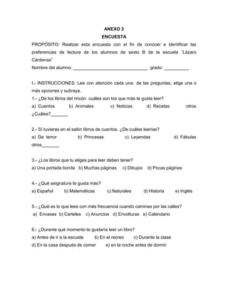 ANEXO 3
                                     ENCUESTA
PROPÓSITO: Realizar esta encuesta con el fin de conocer e identificar las
preferencias de lectura de los alumnos de sexto B de la escuela ¨Lázaro
Cárdenas”
Nombre del alumno: ______________________________ grado: __________


I.- INSTRUCCIONES: Lee con atención cada una de las preguntas, elige una o
más opciones y subraya.
1.- ¿De los libros del rincón cuáles son los que más te gusta leer?
a) Cuentos         b) Animales            c) Noticias         d) Recetas           otros
¿Cuáles?_______


2.- Sí tuvieras en el salón libros de cuentos. ¿De cuáles leerías?
a) De terror            b) Princesas                c) Leyendas               d) Fábulas
otros_______


3.- ¿Los libros que tu eliges para leer deben tener?
a) Una portada bonita b) Muchas páginas         c) Dibujos     d) Pocas páginas


4.- ¿Qué asignatura te gusta más?
a) Español       b) Matemáticas         c) Naturales         d) Historia      e) Inglés


5.- ¿Qué es lo que lees con más frecuencia cuando caminas por las calles?
a) Envases b) Carteles        c) Anuncios d) Envolturas e) Calendario


6.- ¿Durante qué momento te gustaría leer un libro?
a) Antes de ir a la escuela       b) En el recreo       c) Durante la clase
d) En la casa después de comer         e) en la noche antes de dormir
 
