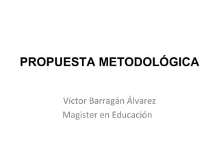 PROPUESTA METODOLÓGICA Víctor Barragán Álvarez Magister en Educación  