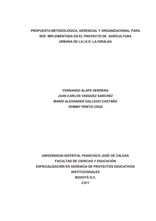PROPUESTA METODOLÓGICA, GERENCIAL Y ORGANIZACIONAL PARA
SER IMPLEMENTADA EN EL PROYECTO DE AGRICULTURA
URBANA DE LA I.E.D. LA GIRALDA
FERNANDO ALAPE HERRERA
JUAN CARLOS VASQUEZ SANCHEZ
MARIO ALEXANDER GALLEGO CASTAÑO
YEIMMY PRIETO CRUZ
UNIVERSIDAD DISTRITAL FRANCISCO JOSÉ DE CALDAS
FACULTAD DE CIENCIAS Y EDUCACIÓN
ESPECIALIZACIÓN EN GERENCIA DE PROYECTOS EDUCATIVOS
INSTITUCIONALES
BOGOTÁ D.C.
2.011
 