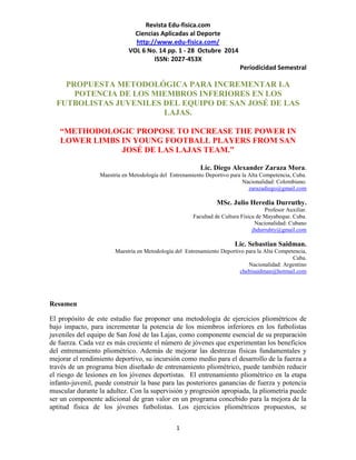 Revista Edu-fisica.com
Ciencias Aplicadas al Deporte
http://www.edu-fisica.com/
VOL 6 No. 14 pp. 1 - 28 Octubre 2014
ISSN: 2027-453X
Periodicidad Semestral
1
PROPUESTA METODOLÓGICA PARA INCREMENTAR LA
POTENCIA DE LOS MIEMBROS INFERIORES EN LOS
FUTBOLISTAS JUVENILES DEL EQUIPO DE SAN JOSÉ DE LAS
LAJAS.
“METHODOLOGIC PROPOSE TO INCREASE THE POWER IN
LOWER LIMBS IN YOUNG FOOTBALL PLAYERS FROM SAN
JOSÉ DE LAS LAJAS TEAM.”
Lic. Diego Alexander Zaraza Mora.
Maestría en Metodología del Entrenamiento Deportivo para la Alta Competencia, Cuba.
Nacionalidad: Colombiano.
zarazadiego@gmail.com
MSc. Julio Heredia Durruthy.
Profesor Auxiliar.
Facultad de Cultura Física de Mayabeque. Cuba.
Nacionalidad: Cubano
jhdurruhty@gmail.com
Lic. Sebastian Saidman.
Maestría en Metodología del Entrenamiento Deportivo para la Alta Competencia,
Cuba.
Nacionalidad: Argentino
chebisaidman@hotmail.com
Resumen
El propósito de este estudio fue proponer una metodología de ejercicios pliométricos de
bajo impacto, para incrementar la potencia de los miembros inferiores en los futbolistas
juveniles del equipo de San José de las Lajas, como componente esencial de su preparación
de fuerza. Cada vez es más creciente el número de jóvenes que experimentan los beneficios
del entrenamiento pliométrico. Además de mejorar las destrezas físicas fundamentales y
mejorar el rendimiento deportivo, su incursión como medio para el desarrollo de la fuerza a
través de un programa bien diseñado de entrenamiento pliométrico, puede también reducir
el riesgo de lesiones en los jóvenes deportistas. El entrenamiento pliométrico en la etapa
infanto-juvenil, puede construir la base para las posteriores ganancias de fuerza y potencia
muscular durante la adultez. Con la supervisión y progresión apropiada, la pliometría puede
ser un componente adicional de gran valor en un programa concebido para la mejora de la
aptitud física de los jóvenes futbolistas. Los ejercicios pliométricos propuestos, se
 