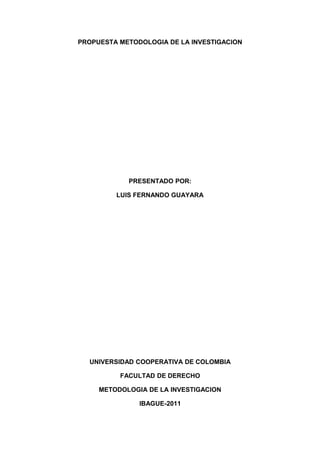 PROPUESTA METODOLOGIA DE LA INVESTIGACION
PRESENTADO POR:
LUIS FERNANDO GUAYARA
UNIVERSIDAD COOPERATIVA DE COLOMBIA
FACULTAD DE DERECHO
METODOLOGIA DE LA INVESTIGACION
IBAGUE-2011
 
