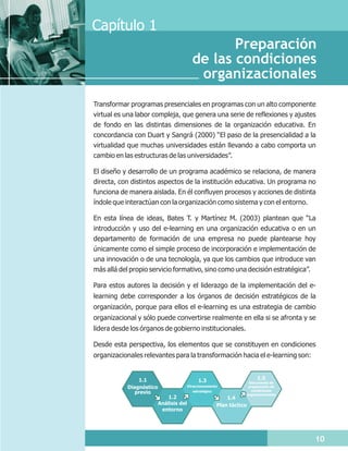 Capítulo 1
                                                 Preparación
                                          de las condiciones
                                           organizacionales
Transformar programas presenciales en programas con un alto componente
virtual es una labor compleja, que genera una serie de reflexiones y ajustes
de fondo en las distintas dimensiones de la organización educativa. En
concordancia con Duart y Sangrá (2000) “El paso de la presencialidad a la
virtualidad que muchas universidades están llevando a cabo comporta un
cambio en las estructuras de las universidades”.

El diseño y desarrollo de un programa académico se relaciona, de manera
directa, con distintos aspectos de la institución educativa. Un programa no
funciona de manera aislada. En él confluyen procesos y acciones de distinta
índole que interactúan con la organización como sistema y con el entorno.

En esta línea de ideas, Bates T. y Martínez M. (2003) plantean que “La
introducción y uso del e-learning en una organización educativa o en un
departamento de formación de una empresa no puede plantearse hoy
únicamente como el simple proceso de incorporación e implementación de
una innovación o de una tecnología, ya que los cambios que introduce van
más allá del propio servicio formativo, sino como una decisión estratégica”.

Para estos autores la decisión y el liderazgo de la implementación del e-
learning debe corresponder a los órganos de decisión estratégicos de la
organización, porque para ellos el e-learning es una estrategia de cambio
organizacional y sólo puede convertirse realmente en ella si se afronta y se
lidera desde los órganos de gobierno institucionales.

Desde esta perspectiva, los elementos que se constituyen en condiciones
organizacionales relevantes para la transformación hacia el e-learning son:


               1.1                           1.3                           1.5
                                                                       Documento de
           Diagnóstico                  Direccionamiento               preparación de
                                                                        condiciones
              previo                       estratégico
                                                                      organizacionales
                            1.2                            1.4
                         Análisis del                  Plan táctico
                          entorno




                                                                                         10
 