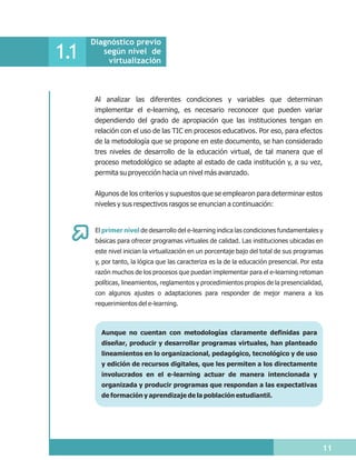 Diagnóstico previo
1.1      según nivel de
          virtualización



       Al analizar las diferentes condiciones y variables que determinan
       implementar el e-learning, es necesario reconocer que pueden variar
       dependiendo del grado de apropiación que las instituciones tengan en
       relación con el uso de las TIC en procesos educativos. Por eso, para efectos
       de la metodología que se propone en este documento, se han considerado
       tres niveles de desarrollo de la educación virtual, de tal manera que el
       proceso metodológico se adapte al estado de cada institución y, a su vez,
       permita su proyección hacia un nivel más avanzado.


       Algunos de los criterios y supuestos que se emplearon para determinar estos
       niveles y sus respectivos rasgos se enuncian a continuación:


       El primer nivel de desarrollo del e-learning indica las condiciones fundamentales y
       básicas para ofrecer programas virtuales de calidad. Las instituciones ubicadas en
       este nivel inician la virtualización en un porcentaje bajo del total de sus programas
       y, por tanto, la lógica que las caracteriza es la de la educación presencial. Por esta
       razón muchos de los procesos que puedan implementar para el e-learning retoman
       políticas, lineamientos, reglamentos y procedimientos propios de la presencialidad,
       con algunos ajustes o adaptaciones para responder de mejor manera a los
       requerimientos del e-learning.



         Aunque no cuentan con metodologías claramente definidas para
         diseñar, producir y desarrollar programas virtuales, han planteado
         lineamientos en lo organizacional, pedagógico, tecnológico y de uso
         y edición de recursos digitales, que les permiten a los directamente
         involucrados en el e-learning actuar de manera intencionada y
         organizada y producir programas que respondan a las expectativas
         de formación y aprendizaje de la población estudiantil.




                                                                                            11
 