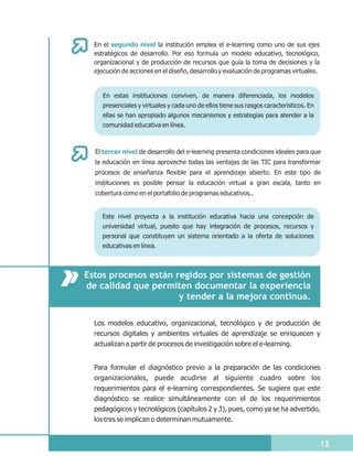 En el segundo nivel la institución emplea el e-learning como uno de sus ejes
  estratégicos de desarrollo. Por eso formula un modelo educativo, tecnológico,
  organizacional y de producción de recursos que guía la toma de decisiones y la
  ejecución de acciones en el diseño, desarrollo y evaluación de programas virtuales.


     En estas instituciones conviven, de manera diferenciada, los modelos
     presenciales y virtuales y cada uno de ellos tiene sus rasgos característicos. En
     ellas se han apropiado algunos mecanismos y estrategias para atender a la
     comunidad educativa en línea.



  El tercer nivel de desarrollo del e-learning presenta condiciones ideales para que
  la educación en línea aproveche todas las ventajas de las TIC para transformar
  procesos de enseñanza flexible para el aprendizaje abierto. En este tipo de
  instituciones es posible pensar la educación virtual a gran escala, tanto en
  cobertura como en el portafolio de programas educativos..


     Este nivel proyecta a la institución educativa hacia una concepción de
     universidad virtual, puesto que hay integración de procesos, recursos y
     personal que constituyen un sistema orientado a la oferta de soluciones
     educativas en línea.



Estos procesos están regidos por sistemas de gestión
de calidad que permiten documentar la experiencia
                      y tender a la mejora continua.

  Los modelos educativo, organizacional, tecnológico y de producción de
  recursos digitales y ambientes virtuales de aprendizaje se enriquecen y
  actualizan a partir de procesos de investigación sobre el e-learning.


  Para formular el diagnóstico previo a la preparación de las condiciones
  organizacionales, puede acudirse al siguiente cuadro sobre los
  requerimientos para el e-learning correspondientes. Se sugiere que este
  diagnóstico se realice simultáneamente con el de los requerimientos
  pedagógicos y tecnológicos (capítulos 2 y 3), pues, como ya se ha advertido,
  los tres se implican o determinan mutuamente.


                                                                                         12
 