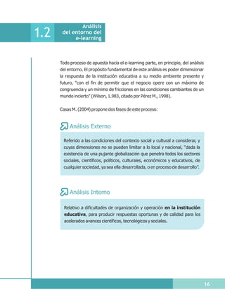 Análisis
1.2    del entorno del
            e-learning



      Todo proceso de apuesta hacia el e-learning parte, en principio, del análisis
      del entorno. El propósito fundamental de este análisis es poder dimensionar
      la respuesta de la institución educativa a su medio ambiente presente y
      futuro, "con el fin de permitir que el negocio opere con un máximo de
      congruencia y un mínimo de fricciones en las condiciones cambiantes de un
      mundo incierto" (Wilson, 1.983, citado por Pérez M., 1998).


      Casas M. (2004) propone dos fases de este proceso:


           Análisis Externo

        Referido a las condiciones del contexto social y cultural a considerar, y
        cuyas dimensiones no se pueden limitar a lo local y nacional, “dada la
        existencia de una pujante globalización que penetra todos los sectores
        sociales, científicos, políticos, culturales, económicos y educativos, de
        cualquier sociedad, ya sea ella desarrollada, o en proceso de desarrollo”.




           Análisis Interno

        Relativo a dificultades de organización y operación en la institución
        educativa, para producir respuestas oportunas y de calidad para los
        acelerados avances científicos, tecnológicos y sociales.




                                                                                      16
 