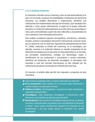 1.2.1 Análisis Externo

Es imperativo entender qué es e-learning, cómo se está desarrollando en el
país y en el mundo, reconocer las posibilidades y limitaciones de esta forma
educativa, sus posibles alternativas e implicaciones, identificar qué
instituciones han implementado este tipo de formación, qué resultados han
obtenido y cómo puede redimensionar el papel de la propia institución
educativa. La institución debe plantearse una visión de lo que quiere llegar a
hacer, pero contrastándose a partir de otros referentes y proyectándose de
cara a satisfacer unas necesidades del entorno.
Este análisis considerará aspectos demográficos, económicos, culturales,
sociales, jurídicos y tecnológicos del entorno internacional, nacional y local,
que se relacionan con el e-learning. Siguiendo los planteamientos de Pérez
M. (1998), traducidos al ámbito del e-learning, en lo tecnológico, por
ejemplo, conviene a la institución efectuar un estudio comparativo de las
diferentes tecnologías para la educación en línea disponibles en el mercado,
sus principales características, ventajas y/o desventajas, origen e
identificación de sus productores o proveedores y precios estimados,
identificar las tendencias de desarrollo tecnológico, la tecnología más
avanzada a nivel del mercado internacional, la más utilizada por las
instituciones educativas reconocidas en el ámbito del e-learning.


En resumen, el análisis debe permitir dar respuesta a preguntas de esta
naturaleza:


¿Qué tendencias globales están (o estarán) afectando al e-learning?
En lo económico: ¿Qué cambios en la economía están impactando o
podrían impactar a la educación en línea?
Político/Jurídico: ¿Qué legislación o regulaciones están impactando o
impactarán esta actividad?
Tecnológico: ¿Qué tendencias tecnológicas o innovaciones están
afectando (o es probable que afecten) esta actividad?
Sociocultural: ¿Qué cambios en los hábitos de las personas, los deseos,
acciones o creencias están o se pueden prever que afectarán la educación
en línea?. ¿Qué nuevas competencias requieren las empresas en sus
profesionales, a las que puede aportar la educación con nuevas
tecnologías?


                                                                              17
 
