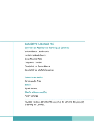 DOCUMENTO ELABORADO POR:

Convenio de Asociación e-learning 2.0 Colombia

William Manuel Castillo Toloza

Luz Helena García Gómez
Diego Mauricio Mazo

Diego Meza González
Claudia Patricia Salazar Blanco

Claudia Patricia Villafañe Casadiego



Corrector de estilo:
Carlos Arnulfo Arias

Editor:
Rymel Serrano

Diseño y Diagramación:
Martín Camargo


Revisado y avalado por el Comité Académico del Convenio de Asociación
E-learning 2.0 Colombia.
 