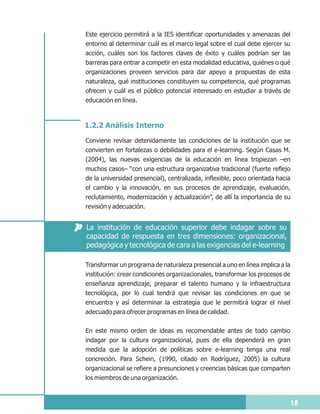 Este ejercicio permitirá a la IES identificar oportunidades y amenazas del
entorno al determinar cuál es el marco legal sobre el cual debe ejercer su
acción, cuáles son los factores claves de éxito y cuáles podrían ser las
barreras para entrar a competir en esta modalidad educativa, quiénes o qué
organizaciones proveen servicios para dar apoyo a propuestas de esta
naturaleza, qué instituciones constituyen su competencia, qué programas
ofrecen y cuál es el público potencial interesado en estudiar a través de
educación en línea.



1.2.2 Análisis Interno

Conviene revisar detenidamente las condiciones de la institución que se
convierten en fortalezas o debilidades para el e-learning. Según Casas M.
(2004), las nuevas exigencias de la educación en línea tropiezan –en
muchos casos– “con una estructura organizativa tradicional (fuerte reflejo
de la universidad presencial), centralizada, inflexible, poco orientada hacia
el cambio y la innovación, en sus procesos de aprendizaje, evaluación,
reclutamiento, modernización y actualización”, de allí la importancia de su
revisión y adecuación.


La institución de educación superior debe indagar sobre su
capacidad de respuesta en tres dimensiones: organizacional,
pedagógica y tecnológica de cara a las exigencias del e-learning

Transformar un programa de naturaleza presencial a uno en línea implica a la
institución: crear condiciones organizacionales, transformar los procesos de
enseñanza aprendizaje, preparar el talento humano y la infraestructura
tecnológica, por lo cual tendrá que revisar las condiciones en que se
encuentra y así determinar la estrategia que le permitirá lograr el nivel
adecuado para ofrecer programas en línea de calidad.

En este mismo orden de ideas es recomendable antes de todo cambio
indagar por la cultura organizacional, pues de ella dependerá en gran
medida que la adopción de políticas sobre e-learning tenga una real
concreción. Para Schein, (1990, citado en Rodríguez, 2005) la cultura
organizacional se refiere a presunciones y creencias básicas que comparten
los miembros de una organización.



                                                                            18
 
