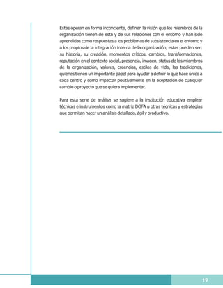 Estas operan en forma inconciente, definen la visión que los miembros de la
organización tienen de esta y de sus relaciones con el entorno y han sido
aprendidas como respuestas a los problemas de subsistencia en el entorno y
a los propios de la integración interna de la organización, estas pueden ser:
su historia, su creación, momentos críticos, cambios, transformaciones,
reputación en el contexto social, presencia, imagen, status de los miembros
de la organización, valores, creencias, estilos de vida, las tradiciones,
quienes tienen un importante papel para ayudar a definir lo que hace único a
cada centro y como impactar positivamente en la aceptación de cualquier
cambio o proyecto que se quiera implementar.


Para esta serie de análisis se sugiere a la institución educativa emplear
técnicas e instrumentos como la matriz DOFA u otras técnicas y estrategias
que permitan hacer un análisis detallado, ágil y productivo.




                                                                            19
 
