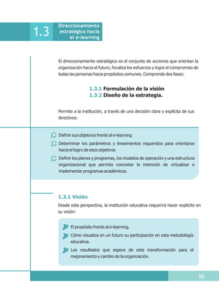 Direccionamiento
1.3   estratégico hacia
           el e-learning



      El direccionamiento estratégico es el conjunto de acciones que orientan la
      organización hacia el futuro, focaliza los esfuerzos y logra el compromiso de
      todas las personas hacia propósitos comunes. Comprende dos fases:


                       1.3.1 Formulación de la visión
                       1.3.2 Diseño de la estrategia.


      Permite a la institución, a través de una decisión clara y explícita de sus
      directivos:



      Definir sus objetivos frente al e-learning
      Determinar los parámetros y lineamientos requeridos para orientarse
      hacia el logro de esos objetivos
      Definir los planes y programas, los modelos de operación y una estructura
      organizacional que permita concretar la intención de virtualizar e
      implementar programas académicos.




      1.3.1 Visión
      Desde esta perspectiva, la institución educativa requerirá hacer explícito en
      su visión:


             El propósito frente al e-learning.
             Cómo visualiza en un futuro su participación en esta metodología
             educativa.
             Los resultados que espera de esta transformación para el
             mejoramiento y cambio de la organización.



                                                                                      20
 