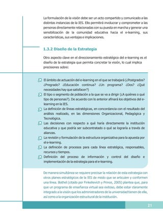 La formulación de la visión debe ser un acto compartido y comunicado a las
distintas instancias de la IES. Ello permitirá involucrar y comprometer a las
personas directamente relacionadas con su puesta en marcha y generar una
sensibilización de la comunidad educativa hacia el e-learning, sus
características, sus ventajas e implicaciones.


1.3.2 Diseño de la Estrategia

Otro aspecto clave en el direccionamiento estratégico del e-learning es el
diseño de la estrategia que permita concretar la visión, lo cual implica
precisiones sobre:



El ámbito de actuación del e-learning en el que se trabajará (¿Postgrados?
¿Pregrado? ¿Educación continua? ¿Un programa? ¿Dos? ¿Qué
necesidades hay que satisfacer?)
El tipo o segmento de población a la que se va a dirigir (¿A quiénes o qué
tipo de personas?). De acuerdo con lo anterior afinará los objetivos del e-
learning en la IES.
La definición de líneas estratégicas, en concordancia con el resultado del
análisis realizado, en las dimensiones Organizacional, Pedagógica y
Tecnológica.
Las decisiones con respecto a qué haría directamente la institución
educativa y que podría ser subcontratado o qué se lograría a través de
alianzas.
La revisión y formulación de la estructura organizativa para la apuesta por
el e-learning.
La definición de procesos para cada línea estratégica, responsables,
recursos y tiempos.
Definición del proceso de información y control del diseño e
implementación de la estrategia para el e-learning.


De manera simultánea se requiere precisar la relación de esta estrategia con
otros planes estratégicos de la IES de modo que se articulen y conformen
una línea. Bothel (citado por Finkelievich y Prince, 2005) plantea que, para
que un programa de enseñanza virtual sea exitoso, debe estar claramente
integrado a la visión que los administradores de la universidad tienen de ella,
así como a la organización estructural de la institución.

                                                                                  21
 