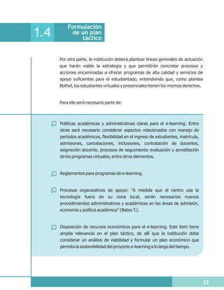 Formulación
1.4         de un plan
               táctico


      Por otra parte, la institución deberá plantear líneas generales de actuación
      que harán viable la estrategia y que permitirán concretar procesos y
      acciones encaminadas a ofrecer programas de alta calidad y servicios de
      apoyo suficientes para el estudiantado, entendiendo que, como plantea
      Bothel, los estudiantes virtuales y presenciales tienen los mismos derechos.


      Para ello será necesario partir de:



      Políticas académicas y administrativas claras para el e-learning: Entre
      otras será necesario considerar aspectos relacionados con manejo de
      períodos académicos, flexibilidad en el ingreso de estudiantes, matrícula,
      admisiones, cancelaciones, inclusiones, contratación de docentes,
      asignación docente, procesos de seguimiento evaluación y acreditación
      de los programas virtuales, entre otros elementos.


      Reglamentos para programas de e-learning.


      Procesos organizativos de apoyo: “A medida que el centro usa la
      tecnología fuera de su zona local, serán necesarios nuevos
      procedimientos administrativos y académicos en las áreas de admisión,
      economía y política académica” (Bates T.).


      Disposición de recursos económicos para el e-learning. Este item tiene
      amplia relevancia en el plan táctico, de allí que la institución deba
      considerar un análisis de viabilidad y formular un plan económico que
      permita la sostenibilidad del proyecto e-learning a lo largo del tiempo.




                                                                                     22
 