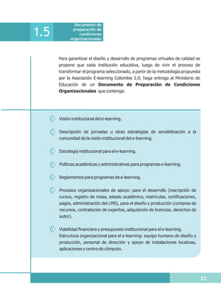 Documento de

1.5          preparación de
                condiciones
            organizacionales



      Para garantizar el diseño y desarrollo de programas virtuales de calidad se
      propone que cada institución educativa, luego de vivir el proceso de
      transformar el programa seleccionado, a partir de la metodología propuesta
      por la Asociación E-learning Colombia 2.0, haga entrega al Ministerio de
      Educación de un Documento de Preparación de Condiciones
      Organizacionales que contenga:




      Visión institucional del e-learning.

      Descripción de jornadas u otras estrategias de sensibilización a la
      comunidad de la visión institucional del e-learning.


      Estrategia institucional para el e-learning.

      Políticas académicas y administrativas para programas e-learning.


      Reglamentos para programas de e-learning.


      Procesos organizacionales de apoyo: para el desarrollo (inscripción de
      cursos, registro de notas, estado académico, matrículas, certificaciones,
      pagos, administración del LMS), para el diseño y producción (compras de
      recursos, contratación de expertos, adquisición de licencias, derechos de
      autor).

      Viabilidad financiera y presupuesto institucional para el e-learning.
      Estructura organizacional para el e-learning: equipo humano de diseño y
      producción, personal de dirección y apoyo de instalaciones locativas,
      aplicaciones y centro de cómputo.




                                                                                    23
 