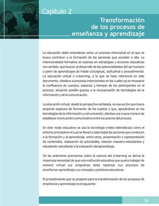 Capítulo 2
                               Transformación
                            de los procesos de
                      enseñanza y aprendizaje

La educación debe entenderse como un proceso intencional en el que se
busca contribuir a la formación de las personas que acceden a ella. La
intencionalidad formativa se expresa en estrategias y acciones educativas
con sentido, que buscan el desarrollo de las potencialidades del ser humano
a partir de aprendizajes de índole conceptual, actitudinal y procedimental.
La educación virtual o e-learning, a la que se hace referencia en este
documento, obedece a procesos intencionales en los cuales no es necesaria
la confluencia de cuerpos, espacios y tiempos de los participantes en el
proceso, situación posible gracias a la incorporación de tecnologías de la
información y de la comunicación.

La educación virtual, desde la perspectiva señalada, es esa acción que busca
propiciar espacios de formación de los sujetos y que, apoyándose en las
tecnologías de la información y comunicación, plantea una nueva manera de
establecer el encuentro comunicativo entre los actores del proceso.

En este modo educativo se usa la tecnología (redes telemáticas) como el
entorno principal en el cual se llevan a cabo todas las acciones que conducen
a la formación y al aprendizaje, entre otras, presentación y representación
de contenidos, realización de actividades, relación maestro–estudiantes y
estudiante–estudiante y la evaluación del aprendizaje.

De las anteriores precisiones sobre la esencia del e-learning se deriva la
imperiosa necesidad de que una institución educativa que quiera trabajar de
manera virtual sus programas deba repensar sus procesos de
enseñanza–aprendizaje y su concepto y prácticas educativas.

El procedimiento que se propone para la transformación de los procesos de
enseñanza y aprendizaje es el siguiente:




                                                                            24
 