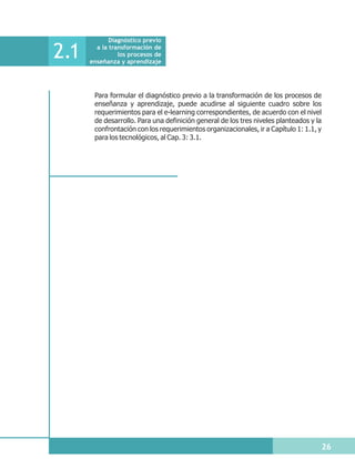 Diagnóstico previo

2.1     a la transformación de
                los procesos de
      enseñanza y aprendizaje




       Para formular el diagnóstico previo a la transformación de los procesos de
       enseñanza y aprendizaje, puede acudirse al siguiente cuadro sobre los
       requerimientos para el e-learning correspondientes, de acuerdo con el nivel
       de desarrollo. Para una definición general de los tres niveles planteados y la
       confrontación con los requerimientos organizacionales, ir a Capítulo 1: 1.1, y
       para los tecnológicos, al Cap. 3: 3.1.




                                                                                        26
 