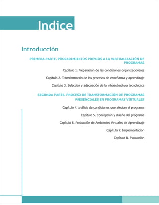 Indice
Introducción
  PRIMERA PARTE. PROCEDIMIENTOS PREVIOS A LA VIRTUALIZACIÓN DE
                                                   PROGRAMAS

                     Capítulo 1. Preparación de las condiciones organizacionales

          Capítulo 2. Transformación de los procesos de enseñanza y aprendizaje

             Capitulo 3. Selección y adecuación de la infraestructura tecnológica


      SEGUNDA PARTE. PROCESO DE TRANSFORMACIÓN DE PROGRAMAS
                         PRESENCIALES EN PROGRAMAS VIRTUALES

                     Capítulo 4. Análisis de condiciones que afectan el programa

                                  Capítulo 5. Concepción y diseño del programa

                   Capítulo 6. Producción de Ambientes Virtuales de Aprendizaje

                                                     Capítulo 7. Implementación

                                                          Capítulo 8. Evaluación
 