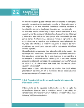 Modelo
2.2    Educativo para
         el E-learning


      Un modelo educativo puede definirse como el conjunto de conceptos,
      principios y procedimientos, destinados a regular la vida académica en lo
      que respecta a sus tres funciones sustantivas: docencia, extensión e
      investigación; representa el qué se persigue, para qué y cómo lograrlo.
      La educación virtual o e-learning incorpora nuevos elementos al acto
      educativo, referidos al uso y sentido de las tecnologías, al manejo del tiempo
      y del espacio, a los roles de sus participantes, a las posibilidades que abre
      para el manejo de información, a las nuevas formas de representación del
      conocimiento que se posibilitan a partir del uso de variados lenguajes. En
      fin, todo esto enfrenta a la institución educativa a procesos de mayor
      complejidad que es necesario tratar de explicar y de orientar a través de
      modelos explícitos.
      El modelo plantea una posición clara sobre el sentido de los medios y las
      tecnologías de la información y la comunicación en los procesos educativos.
      Este aspecto es esencial para dar el justo lugar que le corresponde a la
      tecnología en la modalidad virtual. En este punto la institución requiere
      preguntarse: ¿Cuál es la tecnología más apropiada para sus fines? ¿Para qué
      se utilizará? ¿Qué características debe tener para favorecer el método
      educativo seleccionado?
      Como puede notarse, cada elemento del modelo tiene implicaciones
      profundas en los demás. De ahí la importancia de que todas sus partes
      encajen de manera armónica y coherente.



      2.2.1 Características de un modelo educativo para la
      modalidad virtual

      Independiente de las apuestas institucionales por las se opte, las
      características deseadas para la modalidad virtual y que deben ser
      consideradas a la hora de formular un modelo de educación virtual, según
      Unigarro (2002) son las siguientes:




                                                                                       34
 