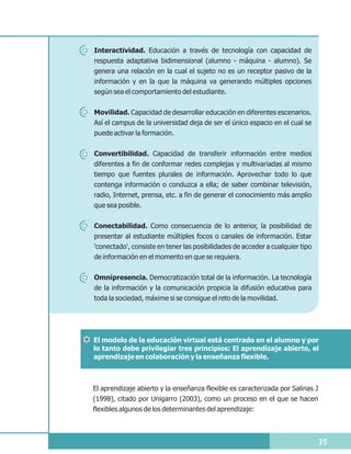 Interactividad. Educación a través de tecnología con capacidad de
respuesta adaptativa bidimensional (alumno - máquina - alumno). Se
genera una relación en la cual el sujeto no es un receptor pasivo de la
información y en la que la máquina va generando múltiples opciones
según sea el comportamiento del estudiante.

Movilidad. Capacidad de desarrollar educación en diferentes escenarios.
Así el campus de la universidad deja de ser el único espacio en el cual se
puede activar la formación.

Convertibilidad. Capacidad de transferir información entre medios
diferentes a fin de conformar redes complejas y multivariadas al mismo
tiempo que fuentes plurales de información. Aprovechar todo lo que
contenga información o conduzca a ella; de saber combinar televisión,
radio, Internet, prensa, etc. a fin de generar el conocimiento más amplio
que sea posible.


Conectabilidad. Como consecuencia de lo anterior, la posibilidad de
presentar al estudiante múltiples focos o canales de información. Estar
'conectado', consiste en tener las posibilidades de acceder a cualquier tipo
de información en el momento en que se requiera.

Omnipresencia. Democratización total de la información. La tecnología
de la información y la comunicación propicia la difusión educativa para
toda la sociedad, máxime si se consigue el reto de la movilidad.




El modelo de la educación virtual está centrado en el alumno y por
lo tanto debe privilegiar tres principios: El aprendizaje abierto, el
aprendizaje en colaboración y la enseñanza flexible.



El aprendizaje abierto y la enseñanza flexible es caracterizada por Salinas J
(1998), citado por Unigarro (2003), como un proceso en el que se hacen
flexibles algunos de los determinantes del aprendizaje:



                                                                               35
 